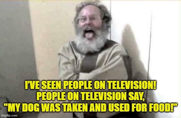 OK Grandpa let's get you back to your padded room | I’VE SEEN PEOPLE ON TELEVISION! PEOPLE ON TELEVISION SAY, "MY DOG WAS TAKEN AND USED FOR FOOD!" | image tagged in eating dogs,trump | made w/ Imgflip meme maker