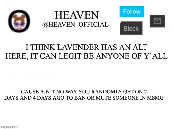 Theory goes hard | I THINK LAVENDER HAS AN ALT HERE, IT CAN LEGIT BE ANYONE OF Y’ALL; CAUSE AIN’T NO WAY YOU RANDOMLY GET ON 2 DAYS AND 4 DAYS AGO TO BAN OR MUTE SOMEONE IN MSMG | image tagged in heaven s template | made w/ Imgflip meme maker