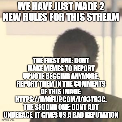 Follow them | THE FIRST ONE: DONT MAKE MEMES TO REPORT UPVOTE BEGGINB ANYMORE, REPORT THEM IN THE COMMENTS OF THIS IMAGE: HTTPS://IMGFLIP.COM/I/93TB3C.
THE SECOND ONE: DONT ACT UNDERAGE, IT GIVES US A BAD REPUTATION; WE HAVE JUST MADE 2 NEW RULES FOR THIS STREAM | image tagged in memes,look at me | made w/ Imgflip meme maker