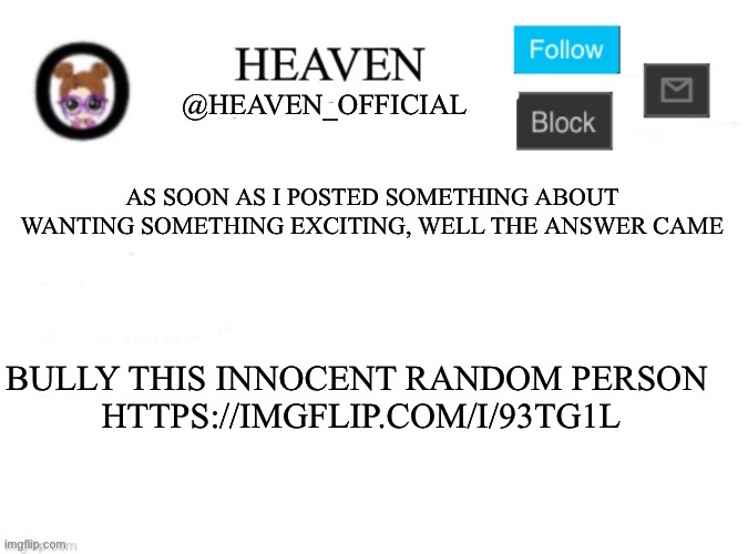 https://imgflip.com/i/93tg1l Yipeeeee | AS SOON AS I POSTED SOMETHING ABOUT WANTING SOMETHING EXCITING, WELL THE ANSWER CAME; BULLY THIS INNOCENT RANDOM PERSON 
HTTPS://IMGFLIP.COM/I/93TG1L | image tagged in heaven s template | made w/ Imgflip meme maker