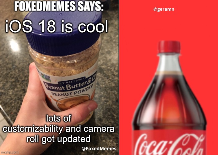 FoxedMemes and geramn template | iOS 18 is cool; lots of customizability and camera roll got updated | image tagged in foxedmemes and geramn template | made w/ Imgflip meme maker