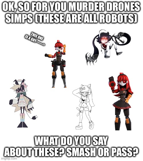 ? | OK, SO FOR YOU MURDER DRONES SIMPS (THESE ARE ALL ROBOTS); THIS ONE IS A GUY——>; WHAT DO YOU SAY ABOUT THESE? SMASH OR PASS? | image tagged in murder drones,md | made w/ Imgflip meme maker