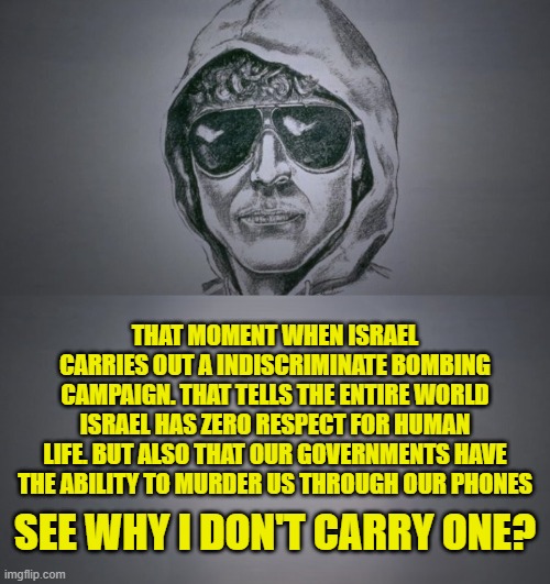 If you keep celebrating the reality we live in! You will be next! | THAT MOMENT WHEN ISRAEL CARRIES OUT A INDISCRIMINATE BOMBING CAMPAIGN. THAT TELLS THE ENTIRE WORLD ISRAEL HAS ZERO RESPECT FOR HUMAN LIFE. BUT ALSO THAT OUR GOVERNMENTS HAVE THE ABILITY TO MURDER US THROUGH OUR PHONES; SEE WHY I DON'T CARRY ONE? | image tagged in israel,us government,government corruption,cell phones,trump,carbon footprint | made w/ Imgflip meme maker