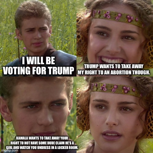 Women’s rights are under attack from th left, not the right | I WILL BE VOTING FOR TRUMP; TRUMP WANTS TO TAKE AWAY MY RIGHT TO AN ABORTION THOUGH. KAMALA WANTS TO TAKE AWAY YOUR RIGHT TO NOT HAVE SOME DUDE CLAIM HE’S A GIRL AND WATCH YOU UNDRESS IN A LOCKER ROOM. | image tagged in anakin padme 4 panel | made w/ Imgflip meme maker