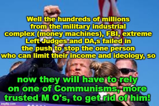 A corrupt legal system and the FBI cannot destroy him, so now now there is just one option left. | Well the hundreds of millions from the military industrial complex (money machines), FBI, extreme Left Judges and DA,s failed in the push to stop the one person who can limit their income and ideology, so; Yarra Man; now they will have to rely on one of Communisms, more trusted M O's, to get rid of him! | image tagged in trump,democrats,merchan,bragg,communist,extreme left | made w/ Imgflip meme maker