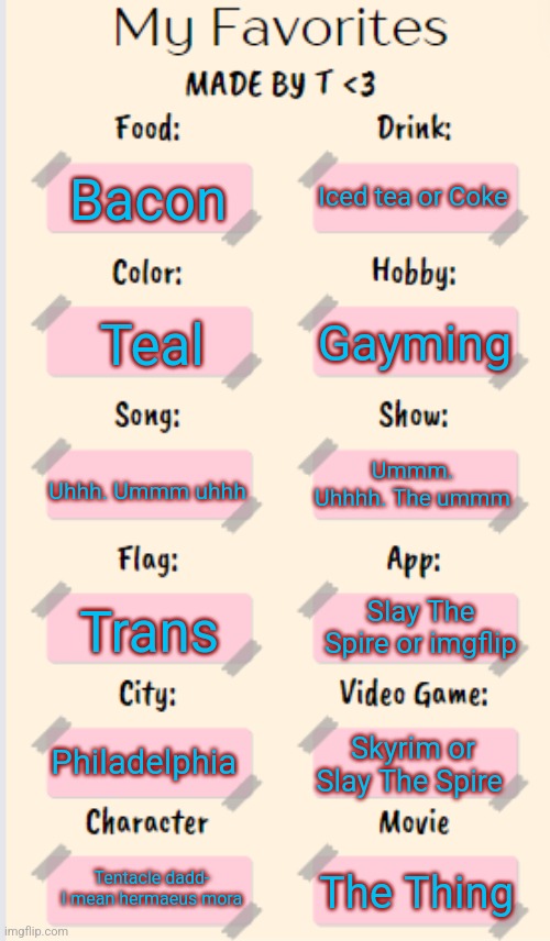 My Favorites made by T | Iced tea or Coke; Bacon; Gayming; Teal; Uhhh. Ummm uhhh; Ummm. Uhhhh. The ummm; Slay The Spire or imgflip; Trans; Philadelphia; Skyrim or Slay The Spire; Tentacle dadd- I mean hermaeus mora; The Thing | image tagged in my favorites made by t | made w/ Imgflip meme maker