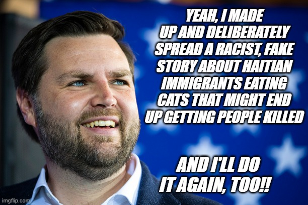 Sure, it's paraphrased... doesn't change the facts of what he said -on camera, in front of a national audience of millions. | YEAH, I MADE UP AND DELIBERATELY SPREAD A RACIST, FAKE STORY ABOUT HAITIAN IMMIGRANTS EATING CATS THAT MIGHT END UP GETTING PEOPLE KILLED; AND I'LL DO IT AGAIN, TOO!! | image tagged in the couch,jd vance unfit unqualified dangerous,liar,poison | made w/ Imgflip meme maker