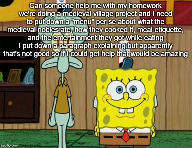 squidward and spogbob | Can someone help me with my homework we're doing a medieval village project and I need to put down a "menu" per se about what the medieval nobles ate, how they cooked it, meal etiquette, and the entertainment they got while eating I put down a paragraph explaining but apparently that's not good so if I could get help that would be amazing | image tagged in squidward and spogbob | made w/ Imgflip meme maker