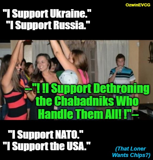 (That Loner Wants Chips?) | OzwinEVCG; "I Support Ukraine." 

"I Support Russia."; --"! !I Support Dethroning 

the Chabadniks Who 

Handle Them All! !"--; "I Support NATO." 

"I Support the USA."; (That Loner 

Wants Chips?) | image tagged in awkward party loner,power,pyramid,handlers,politicians,suck | made w/ Imgflip meme maker