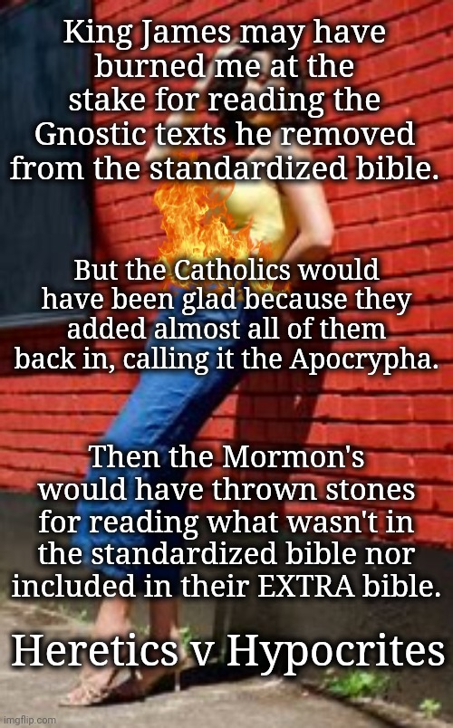 Heretics v Hypocrites | King James may have burned me at the stake for reading the Gnostic texts he removed from the standardized bible. But the Catholics would have been glad because they added almost all of them back in, calling it the Apocrypha. Then the Mormon's would have thrown stones for reading what wasn't in the standardized bible nor included in their EXTRA bible. Heretics v Hypocrites | image tagged in religious freedom | made w/ Imgflip meme maker