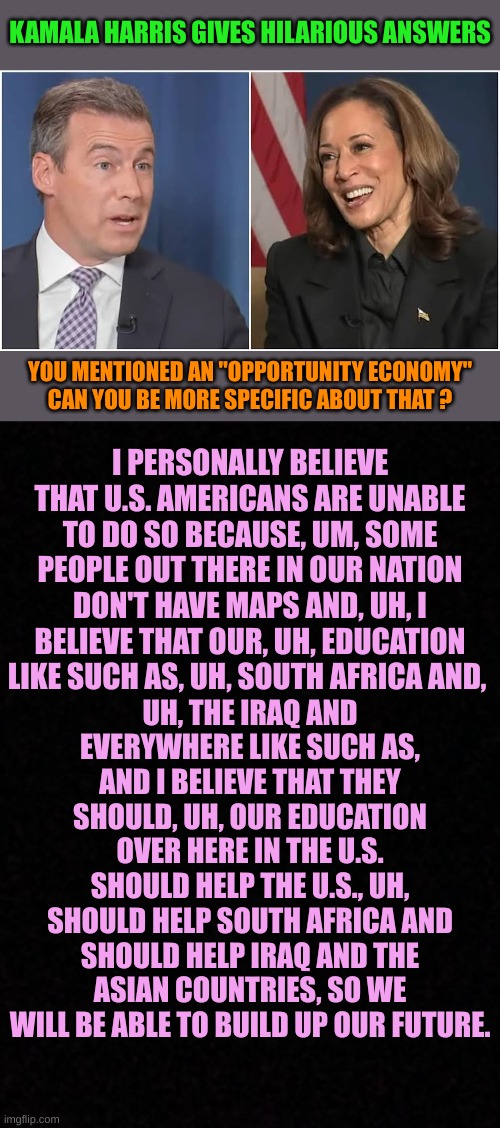 Miss California 2024 | KAMALA HARRIS GIVES HILARIOUS ANSWERS; YOU MENTIONED AN "OPPORTUNITY ECONOMY" CAN YOU BE MORE SPECIFIC ABOUT THAT ? I PERSONALLY BELIEVE THAT U.S. AMERICANS ARE UNABLE TO DO SO BECAUSE, UM, SOME PEOPLE OUT THERE IN OUR NATION DON'T HAVE MAPS AND, UH, I BELIEVE THAT OUR, UH, EDUCATION LIKE SUCH AS, UH, SOUTH AFRICA AND, UH, THE IRAQ AND EVERYWHERE LIKE SUCH AS, AND I BELIEVE THAT THEY SHOULD, UH, OUR EDUCATION OVER HERE IN THE U.S. SHOULD HELP THE U.S., UH, SHOULD HELP SOUTH AFRICA AND SHOULD HELP IRAQ AND THE ASIAN COUNTRIES, SO WE WILL BE ABLE TO BUILD UP OUR FUTURE. | image tagged in kamala interview,blank | made w/ Imgflip meme maker