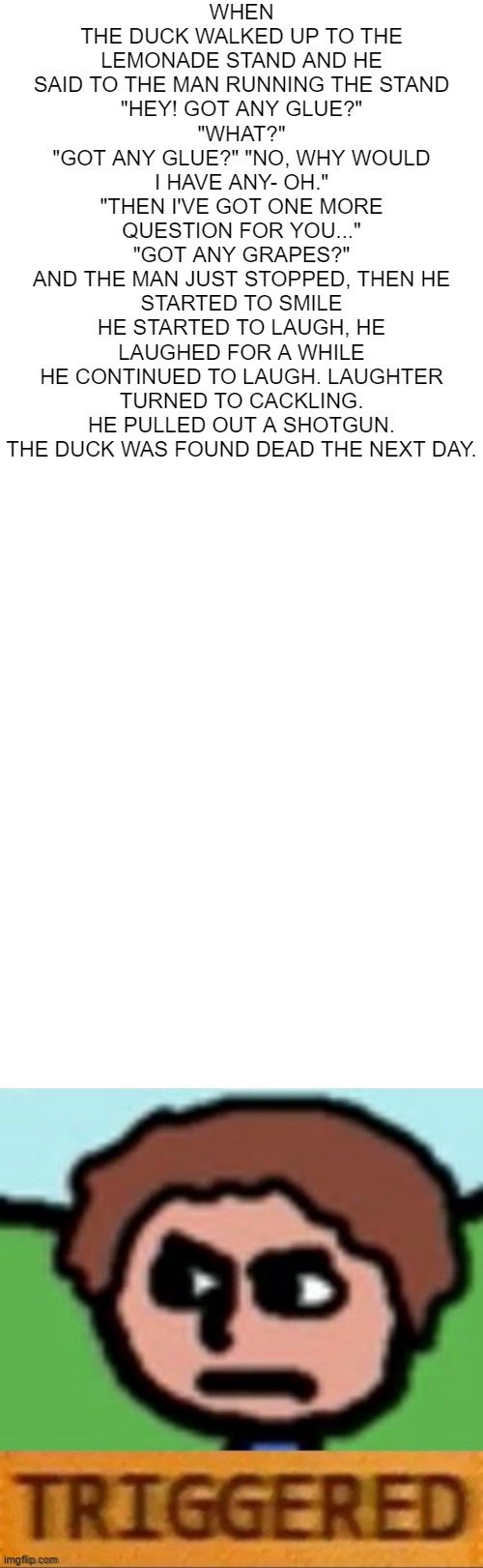 revised duck song script | WHEN THE DUCK WALKED UP TO THE LEMONADE STAND AND HE SAID TO THE MAN RUNNING THE STAND
"HEY! GOT ANY GLUE?"
"WHAT?"
"GOT ANY GLUE?" "NO, WHY WOULD I HAVE ANY- OH."
"THEN I'VE GOT ONE MORE QUESTION FOR YOU..."
"GOT ANY GRAPES?"
AND THE MAN JUST STOPPED, THEN HE STARTED TO SMILE
HE STARTED TO LAUGH, HE LAUGHED FOR A WHILE
HE CONTINUED TO LAUGH. LAUGHTER TURNED TO CACKLING. HE PULLED OUT A SHOTGUN.
THE DUCK WAS FOUND DEAD THE NEXT DAY. | image tagged in blank white template,the duck song triggered | made w/ Imgflip meme maker