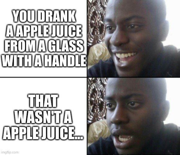 ah great just great | YOU DRANK A APPLE JUICE FROM A GLASS WITH A HANDLE; THAT WASN'T A APPLE JUICE... | image tagged in happy / shock | made w/ Imgflip meme maker