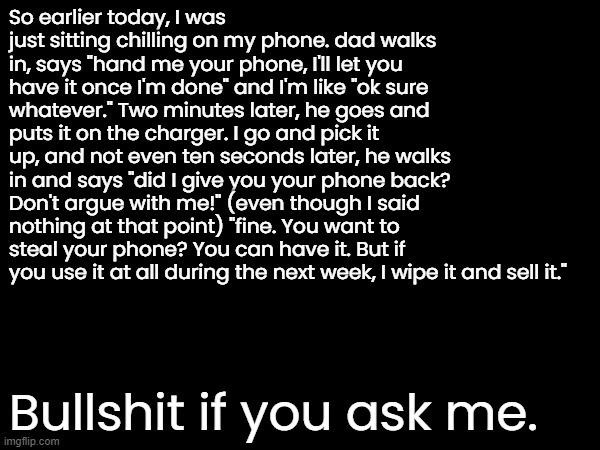 TL;DR: Lost my phone for a week because I took it off the charger. | So earlier today, I was just sitting chilling on my phone. dad walks in, says "hand me your phone, I'll let you have it once I'm done" and I'm like "ok sure whatever." Two minutes later, he goes and puts it on the charger. I go and pick it up, and not even ten seconds later, he walks in and says "did I give you your phone back? Don't argue with me!" (even though I said nothing at that point) "fine. You want to steal your phone? You can have it. But if you use it at all during the next week, I wipe it and sell it."; Bullshit if you ask me. | made w/ Imgflip meme maker