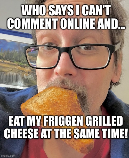 Sure I can post online & eat grilled cheese at the same time | WHO SAYS I CAN’T COMMENT ONLINE AND…; EAT MY FRIGGEN GRILLED CHEESE AT THE SAME TIME! | image tagged in grilled cheese | made w/ Imgflip meme maker