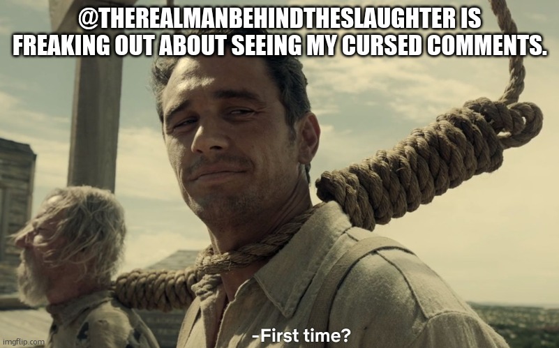 first time | @THEREALMANBEHINDTHESLAUGHTER IS FREAKING OUT ABOUT SEEING MY CURSED COMMENTS. | image tagged in first time | made w/ Imgflip meme maker