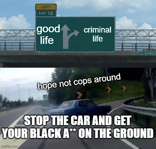 Left Exit 12 Off Ramp | good life; criminal life; hope not cops around; STOP THE CAR AND GET YOUR BLACK A** ON THE GROUND | image tagged in memes,left exit 12 off ramp | made w/ Imgflip meme maker