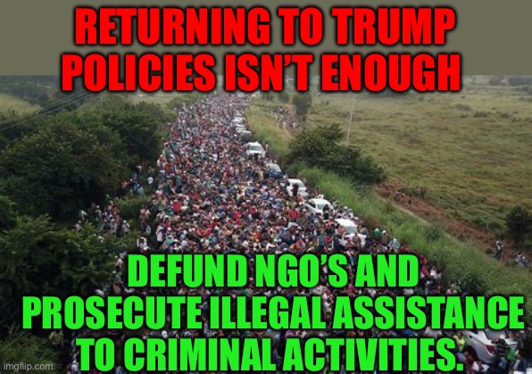 Defund NGO’s that assist illegal activity | RETURNING TO TRUMP POLICIES ISN’T ENOUGH; DEFUND NGO’S AND PROSECUTE ILLEGAL ASSISTANCE TO CRIMINAL ACTIVITIES. | image tagged in gifs,illegal immigration,democrats,kamala harris,biden,president trump | made w/ Imgflip meme maker