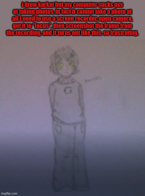 the drawing is cute as fuck my computer is just shit | i drew karkat but my computer sucks ass at taking photos, in fact it cannot take a photo at all i need to use a screen recorder, open camera, get it to "focus", then screenshot the frame from the recording, and it turns out like this. so frustrating. | made w/ Imgflip meme maker