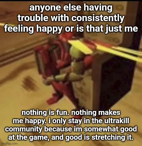 i serve no purpose at all. im a nobody. i have nothing that can help me after smth bad happens, nothing to think abt or look for | anyone else having trouble with consistently feeling happy or is that just me; nothing is fun. nothing makes me happy. i only stay in the ultrakill community because im somewhat good at the game, and good is stretching it. | image tagged in depressed v2 | made w/ Imgflip meme maker