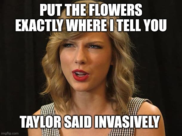 Taylor said invasively | PUT THE FLOWERS EXACTLY WHERE I TELL YOU; TAYLOR SAID INVASIVELY | image tagged in taylor swiftie | made w/ Imgflip meme maker