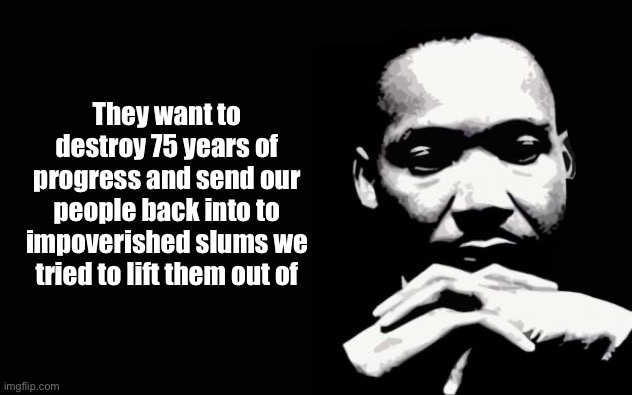 Martin Luther King Jr. | They want to destroy 75 years of progress and send our people back into to impoverished slums we tried to lift them out of | image tagged in martin luther king jr | made w/ Imgflip meme maker