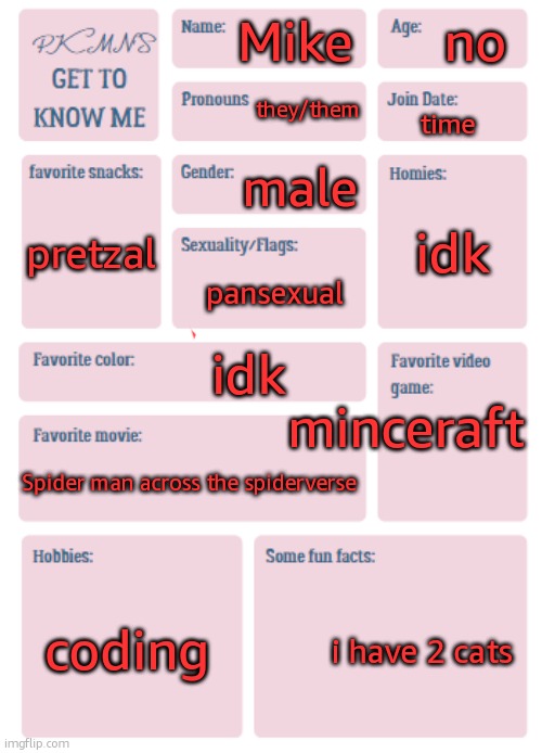 get to know me | no; Mike; they/them; time; male; pretzal; idk; pansexual; minceraft; idk; Spider man across the spiderverse; coding; i have 2 cats | image tagged in pkmn's get to know me | made w/ Imgflip meme maker