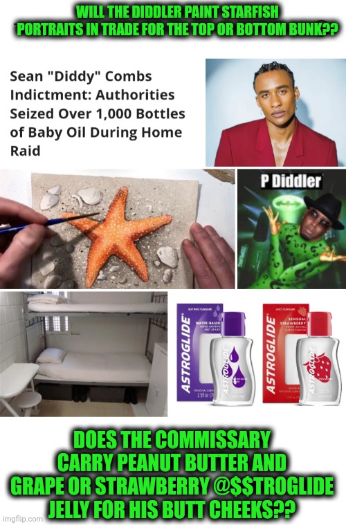 Funny | WILL THE DIDDLER PAINT STARFISH PORTRAITS IN TRADE FOR THE TOP OR BOTTOM BUNK?? DOES THE COMMISSARY CARRY PEANUT BUTTER AND GRAPE OR STRAWBERRY @$$TROGLIDE JELLY FOR HIS BUTT CHEEKS?? | image tagged in funny,new york,diddy,lube,butt,peanut butter | made w/ Imgflip meme maker