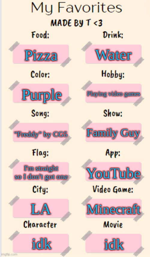 My Favorites made by T | Water; Pizza; Playing video games; Purple; "Freddy" by CG5; Family Guy; I'm straight so I don't got one; YouTube; LA; Minecraft; idk; idk | image tagged in my favorites made by t | made w/ Imgflip meme maker