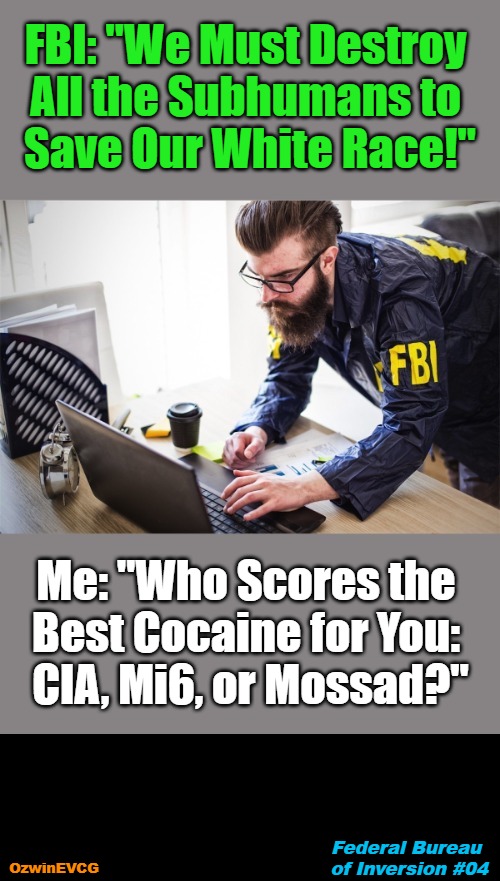 Federal Bureau of Inversion #04 | FBI: "We Must Destroy 

All the Subhumans to 

Save Our White Race!"; Me: "Who Scores the 

Best Cocaine for You: 

CIA, Mi6, or Mossad?"; Federal Bureau 

of Inversion #04; OzwinEVCG | image tagged in fbi,political humor,feds,be prepared,civilized discussion,human species | made w/ Imgflip meme maker