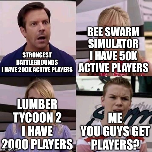 player count | BEE SWARM SIMULATOR
I HAVE 50K ACTIVE PLAYERS; STRONGEST BATTLEGROUNDS

I HAVE 200K ACTIVE PLAYERS; LUMBER TYCOON 2
I HAVE 2000 PLAYERS; ME
YOU GUYS GET PLAYERS? | image tagged in we are the millers | made w/ Imgflip meme maker