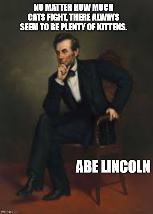 memes by Brad - Abraham Lincoln quote about cats and kittens | NO MATTER HOW MUCH CATS FIGHT, THERE ALWAYS SEEM TO BE PLENTY OF KITTENS. ABE LINCOLN | image tagged in funny,cats,abraham lincoln,famous quotes,humor,kittens | made w/ Imgflip meme maker