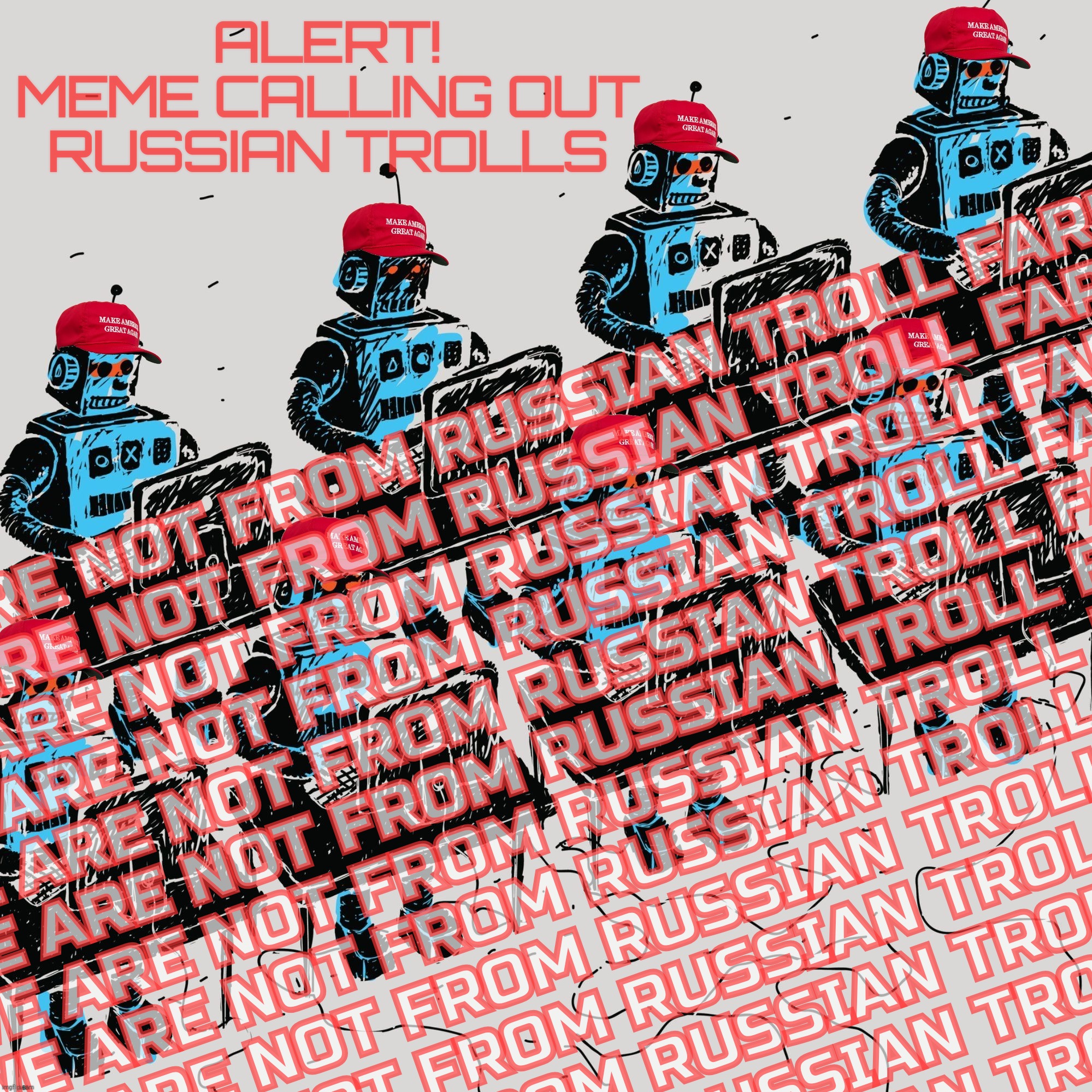 When someone posts a meme about Russian trolls, and it's inundated with damage control by the usual Russpects,,, | ALERT!
MEME CALLING OUT RUSSIAN TROLLS; WE ARE NOT FROM RUSSIAN TROLL FARM
WE ARE NOT FROM RUSSIAN TROLL FARM
WE ARE NOT FROM RUSSIAN TROLL FARM
WE ARE NOT FROM RUSSIAN TROLL FARM
WE ARE NOT FROM RUSSIAN TROLL FARM
WE ARE NOT FROM RUSSIAN TROLL FARM
WE ARE NOT FROM RUSSIAN TROLL FARM
WE ARE NOT FROM RUSSIAN TROLL FARM
WE ARE NOT FROM RUSSIAN TROLL FARM
WE ARE NOT FROM RUSSIAN TROLL FARM
WE ARE NOT FROM RUSSIAN TROLL FARM
WE ARE NOT FROM RUSSIAN TROLL FARM
WE ARE NOT FROM RUSSIAN TROLL FARM | image tagged in russian trolls,russian troll farm,russian shills,russbots,the usual russpects,see what i did there | made w/ Imgflip meme maker