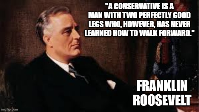 memes by Brad - Famous political quote by Franklin Roosevelt | "A CONSERVATIVE IS A MAN WITH TWO PERFECTLY GOOD LEGS WHO, HOWEVER, HAS NEVER LEARNED HOW TO WALK FORWARD."; FRANKLIN ROOSEVELT | image tagged in funny,fun,teddy roosevelt,benjamin franklin,political meme,politics | made w/ Imgflip meme maker