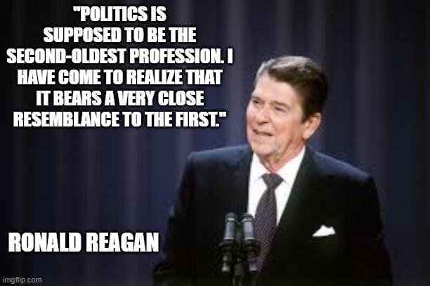 memes by Brad - Famous political quote by Ronald Reagan | "POLITICS IS SUPPOSED TO BE THE SECOND-OLDEST PROFESSION. I HAVE COME TO REALIZE THAT IT BEARS A VERY CLOSE RESEMBLANCE TO THE FIRST."; RONALD REAGAN | image tagged in funny,fun,famous quotes,ronald reagan,politics,political humor | made w/ Imgflip meme maker