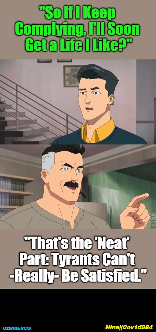 9...Four | "So If I Keep 

Complying, I'll Soon 

Get a Life I Like?"; "That's the 'Neat' 

Part: Tyrants Can't 

-Really- Be Satisfied."; Nine||Cov1d984; OzwinEVCG | image tagged in the neat part,tyranny,trajectory,real talk,corruption,capitulation | made w/ Imgflip meme maker