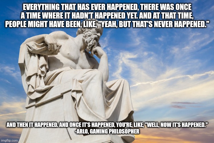 Philosophy | EVERYTHING THAT HAS EVER HAPPENED, THERE WAS ONCE A TIME WHERE IT HADN'T HAPPENED YET. AND AT THAT TIME, PEOPLE MIGHT HAVE BEEN, LIKE, "YEAH, BUT THAT'S NEVER HAPPENED."; AND THEN IT HAPPENED. AND ONCE IT'S HAPPENED, YOU'RE, LIKE, "WELL, NOW IT'S HAPPENED."

-ARLO, GAMING PHILOSOPHER | image tagged in philosophy | made w/ Imgflip meme maker