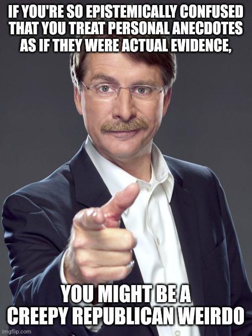 Republican weirdos treat anecdotes as if they're compelling evidence because they don't even know how to reliably know things. | IF YOU'RE SO EPISTEMICALLY CONFUSED
THAT YOU TREAT PERSONAL ANECDOTES
AS IF THEY WERE ACTUAL EVIDENCE, YOU MIGHT BE A
CREEPY REPUBLICAN WEIRDO | image tagged in jeff foxworthy,creepy,weird,republican,evidence,logical fallacy referee | made w/ Imgflip meme maker