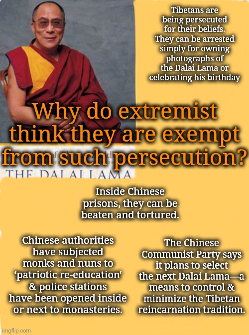 Extremists Never Consider That the Tables Could Turn in an Instant | Tibetans are being persecuted for their beliefs. They can be arrested simply for owning photographs of the Dalai Lama or celebrating his birthday; Why do extremist think they are exempt from such persecution? Inside Chinese prisons, they can be beaten and tortured. Chinese authorities have subjected monks and nuns to ‘patriotic re-education' & police stations have been opened inside or next to monasteries. The Chinese Communist Party says it plans to select the next Dalai Lama—a means to control & minimize the Tibetan reincarnation tradition. | image tagged in religious freedom,dnc,trump rally,china | made w/ Imgflip meme maker