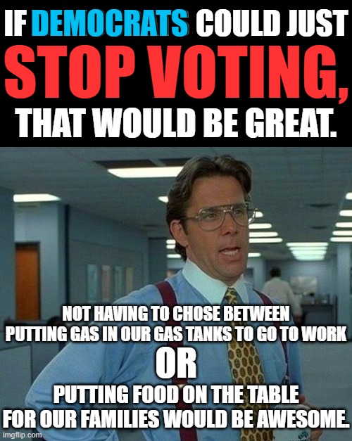 Democrats policies are responsible for helping fat poor people.  They are helping them lose weight through starvation. | IF DEMOCRATS COULD JUST; DEMOCRATS; STOP VOTING, THAT WOULD BE GREAT. NOT HAVING TO CHOSE BETWEEN PUTTING GAS IN OUR GAS TANKS TO GO TO WORK; OR; PUTTING FOOD ON THE TABLE FOR OUR FAMILIES WOULD BE AWESOME. | image tagged in democrats please stop voting,democrats are a threat to the republic,democrats want a global dictatorship | made w/ Imgflip meme maker
