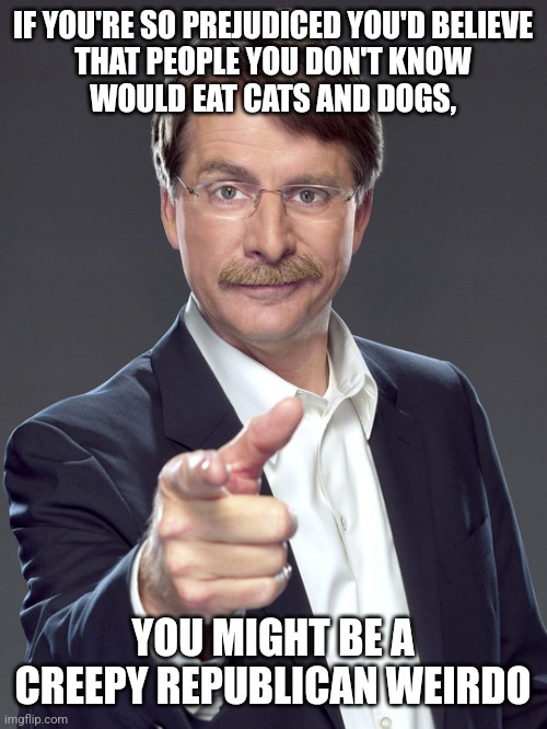 Being prejudiced means you pass pre-judgments on people you don't know. It's a combination of ignorance and being judgmental. | IF YOU'RE SO PREJUDICED YOU'D BELIEVE
THAT PEOPLE YOU DON'T KNOW
WOULD EAT CATS AND DOGS, YOU MIGHT BE A
CREEPY REPUBLICAN WEIRDO | image tagged in jeff foxworthy,creepy,weird,republican,prejudice,judgemental | made w/ Imgflip meme maker