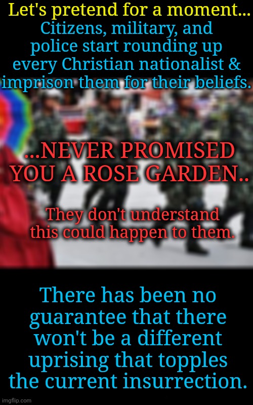 Spirituality and Politics: I Beg Your Pardon | Let's pretend for a moment... Citizens, military, and police start rounding up every Christian nationalist & imprison them for their beliefs. ...NEVER PROMISED YOU A ROSE GARDEN.. They don't understand this could happen to them. There has been no guarantee that there won't be a different uprising that topples the current insurrection. | image tagged in spirituality,dnc,msnbc,religious freedom,the constitution | made w/ Imgflip meme maker