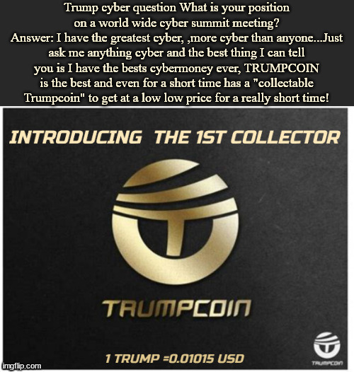 TRUMPCON Crypto | Trump cyber question What is your position on a world wide cyber summit meeting?
Answer: I have the greatest cyber, ,more cyber than anyone...Just ask me anything cyber and the best thing I can tell you is I have the bests cybermoney ever, TRUMPCOIN is the best and even for a short time has a "collectable Trumpcoin" to get at a low low price for a really short time! | image tagged in trumpcoin,trumpcoin collectable,maga money,rubes and treasure,cryptocurrency,fools gold | made w/ Imgflip meme maker