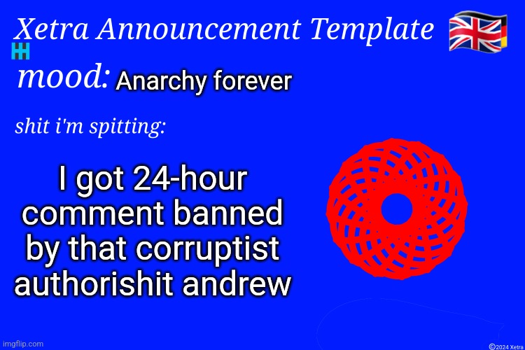 Xetra Announcement Template 4 | Anarchy forever; I got 24-hour comment banned by that corruptist authorishit andrew | image tagged in xetra announcement template 4 | made w/ Imgflip meme maker