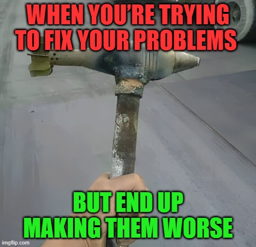 problems | WHEN YOU’RE TRYING TO FIX YOUR PROBLEMS; BUT END UP MAKING THEM WORSE | image tagged in problems,memes,funny,weapons,hilarious memes | made w/ Imgflip meme maker