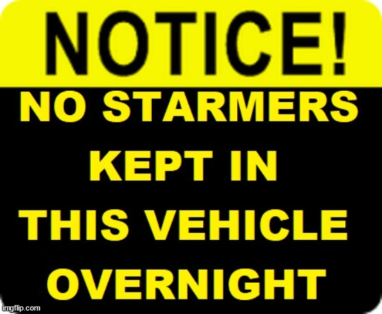 No Starmer Tools kept in this vehicle overnight #TwoTierKeir | I TRUST HIS MAJESTY; KING CHARLES III; Winter Fuel Payments; Silence from 'OUR KING' ! King Charles III Starmer Favourite Chat Up Line? Ladies - don't let him get inside your head; More ova there; Starmer - Reeves - Labour Cancel Winter Fuel Payments; WINTER FUEL PAYMENTS; PENSIONERS; Labour clearly; 'Planned to betray pensioners' before election, MP warns; "No regard" for OAPs under Starmer; Rayner - Starmer - Reeves; So, THAT'S why it had to go? Coward; #TwoTierKeir; SCRAP 'RIGHT TO BUY'? Glad I Sold Mine; HYPOCRITE RAYNER TO SCRAP 'RIGHT TO BUY'? PULLING UP LADDER FROM WORKING PEOPLE !!! TO HOUSE ILLEGAL MIGRANTS ??? Sold mine just before the election; About; As useful in No.10; Starmer lives in his own 'Dreamworld' Bubble; Smash gangs; Ban Smoking; NEVER, EVER; How does Starmer Negate UK Law? LAWLESS BRITAIN !!! 'ILLEGAL' = 'IRREGULAR'; UNDER STARMER'S; 'illegal' v 'irregular'; THIS IS MY COUNTRY ! I was born & bred here; No one has the right to Force entry and spend time in my home; So much for Brexit . . . STARMER 'GREEN LIGHTS' 20 MPH ZONES; Is it time to; Wave Goodbye; What happens to the BODIES? THE VALUE OF LIFE? 'IRREGULAR IMMIGRANTS'; Claim back Trafficking Expenses? Taxpayers expense? UK BURNS; UNDER; Welcome to the UK under Starmer . . . They could have chosen Farage or Sunak; IF FAST-TRACKING RIOTERS WORKS AS A DETERRENT . . . #TwoTierKeir; ELECTION PLEDGE STARMER LIED TO US !!! Sir Keir Rodney Starmer; #TripleLock; SMEG HEAD CONCEDES; Titchy Starmer; 'PUTTING COUNTRY FIRST'; Party second; On top of the £480m already given to France to 'stop the boats'; DEAR UK VOTERS AS YOU FAILED TO SUPPORT THE TORIES; NEW HOME FOR OUR MIGRANT FRIENDS; COMING TO YOUR AREA SOON; Labour pledge 'Urban centres' to help house 'Our Fair Share' of our new Migrant friends; New Home for our New Immigrant Friends !!! The only way to keep the illegal immigrants in the UK; CITIZENSHIP FOR ALL; ; Amnesty For all Illegals; Sir Keir Starmer MP; Muslim Votes Matter; Blood on Starmers hands? Burnham; Taxi for Rayner ? #RR4PM;100's more Tax collectors; Higher Taxes Under Labour; We're Coming for You; Labour pledges to clamp down on Tax Dodgers; Higher Taxes under Labour; Rachel Reeves Angela Rayner Bovvered? Higher Taxes under Labour; Risks of voting Labour; * EU Re entry? * Mass Immigration? * Build on Greenbelt? * Rayner as our PM? * Ulez 20 mph fines? * Higher taxes? *; * UK Flag change? * Muslim takeover? * End of Christianity? * Economic collapse? TRIPLE LOCK' Anneliese Dodds Rwanda plan Quid Pro Quo UK/EU Illegal Migrant Exchange deal; UK not taking its fair share, EU Exchange Deal = People Trafficking !!! Starmer to Betray Britain, #Burden Sharing #Quid Pro Quo #100,000; #Immigration #Starmerout #Labour #wearecorbyn #KeirStarmer #DianeAbbott #McDonnell #cultofcorbyn #labourisdead #labourracism #socialistsunday #nevervotelabour #socialistanyday #Antisemitism #Savile #SavileGate #Paedo #Worboys #GroomingGangs #Paedophile #IllegalImmigration #Immigrants #Invasion #Starmeriswrong #SirSoftie #SirSofty #Blair #Steroids AKA Keith ABBOTT BACK; Amnesty for 90,000 illegal immigrants; WHY WOULDN'T THE RWANDA PLAN WORK ? #TwoTierKeir; But they; VOTED STARMER ! #TwoTierKeir; #TwoTierKeir; UNDER STARMER? 11/8/24 two more DEAD; Yvette Cooper; Rwanda deterrent cancelled due to cost? 11/8/24 Two more DEAD; Blood on the hands of Yvette Cooper & Starmer; Are the DEAD the only ones who get returned? To the last of the UK's Gold reserves? #2ndGearKeir; as Starmer signals 'Surrender' to the EU? SAME APPLIES TO MY COUNTRY ! No one has the right to come into my home uninvited; SAME APPLIES TO MY COUNTRY ! No one has a right to enter 'MY COUNTRY' uninvited ! In Starmer's Lawless Britain? If we pick them up they become 'irregular', not 'Illegal' !!! lol; VOTE LABOUR AGAIN !!! 4 day week; Tory Black Hole; 6pm Fri; #TwoTierKeir; #StarmerOut; As he was at the CPS; His Dad was a toolmaker lol; WHAT HAS THE LABOUR PARTY AND THIS COUNTRY COME TO? Two Homes Rayner; Pulling up ladder from working people !!! What has the Labour Party come to? Starmer to scrap Thatchers 'Right to Buy' Scheme? Out looking for more OAP's to target? "Cruel" decision to scrap winter fuel payments; 'PROJECT MORGUE'; WE ARE; The Nasty Party ! RIP OAP's; WINTER FUEL PAYMENTS; I'm sorry but . . . Does he simply not care about the projected 4,000 OAP Deaths? Untold suffering by millions of pensioners? Will our King intervene regarding the projected 4,000pa OAP deaths? Starmer - Winter Fuel Payments; Won't just stand by and watch his Gov. preside over their projected 4,000 OAP deaths each year | image tagged in starmer labour,illegal immigration,stop boats rwanda,palestine hamas muslim vote,starmerout labourout,twotierkeir elen musk | made w/ Imgflip meme maker