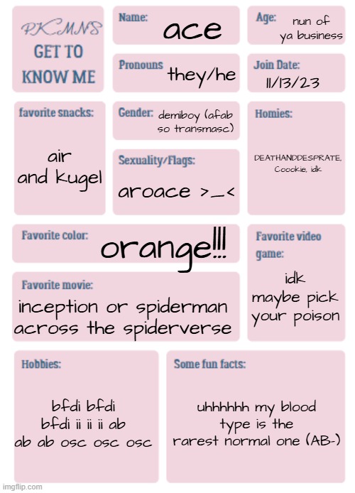 :) | nun of ya business; ace; they/he; 11/13/23; demiboy (afab so transmasc); DEATHANDDESPRATE, Coookie, idk; air and kugel; aroace >_<; orange!!! idk maybe pick your poison; inception or spiderman across the spiderverse; bfdi bfdi bfdi ii ii ii ab ab ab osc osc osc; uhhhhhh my blood type is the rarest normal one (AB-) | image tagged in pkmn's get to know me | made w/ Imgflip meme maker