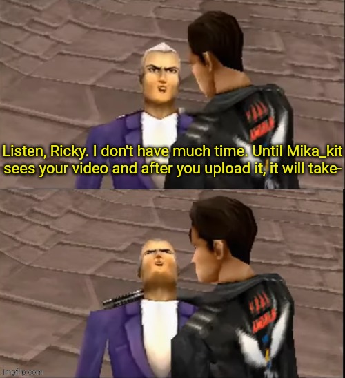 She doesn't care T_T | Listen, Ricky. I don't have much time. Until Mika_kit sees your video and after you upload it, it will take- | image tagged in ricardo blanco death,mika_kit,mika kit,time crisis,richard miller,harambe | made w/ Imgflip meme maker