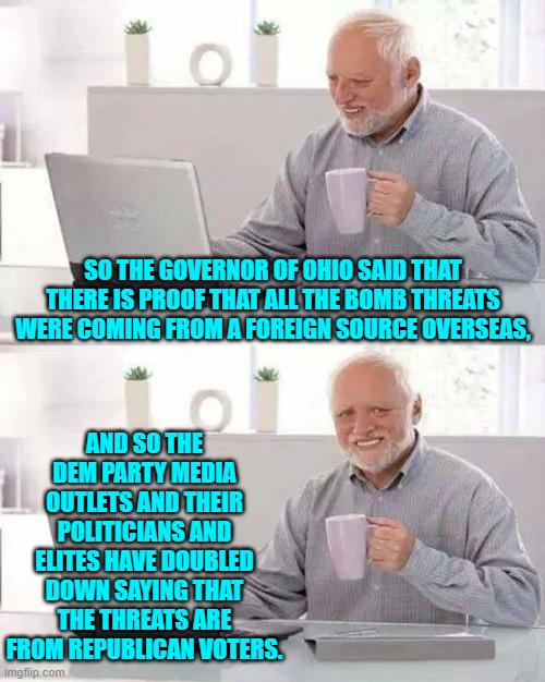 To be a Dem Party voter is to brag that 'the truth doesn't matter'. | SO THE GOVERNOR OF OHIO SAID THAT THERE IS PROOF THAT ALL THE BOMB THREATS WERE COMING FROM A FOREIGN SOURCE OVERSEAS, AND SO THE DEM PARTY MEDIA OUTLETS AND THEIR POLITICIANS AND ELITES HAVE DOUBLED DOWN SAYING THAT THE THREATS ARE FROM REPUBLICAN VOTERS. | image tagged in hide the pain harold | made w/ Imgflip meme maker