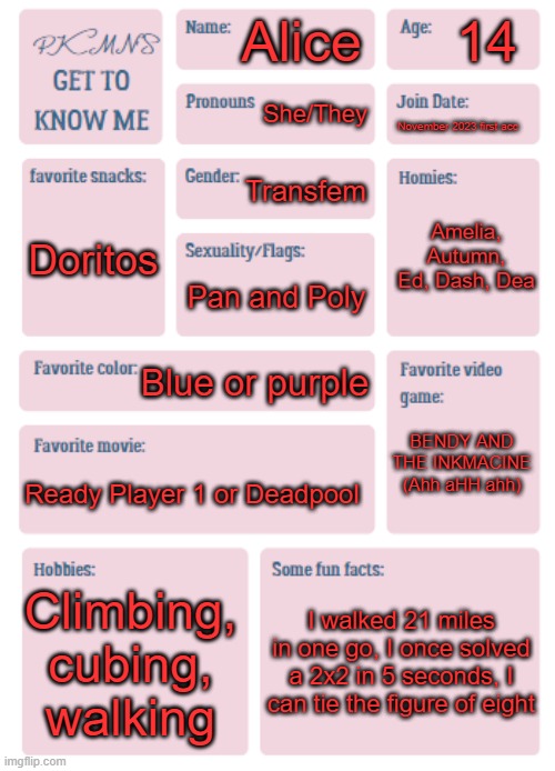 PKMN's Get to Know Me | 14; Alice; She/They; November 2023 first acc; Transfem; Amelia, Autumn, Ed, Dash, Dea; Doritos; Pan and Poly; Blue or purple; BENDY AND THE INKMACINE (Ahh aHH ahh); Ready Player 1 or Deadpool; Climbing, cubing, walking; I walked 21 miles in one go, I once solved a 2x2 in 5 seconds, I can tie the figure of eight | image tagged in pkmn's get to know me | made w/ Imgflip meme maker